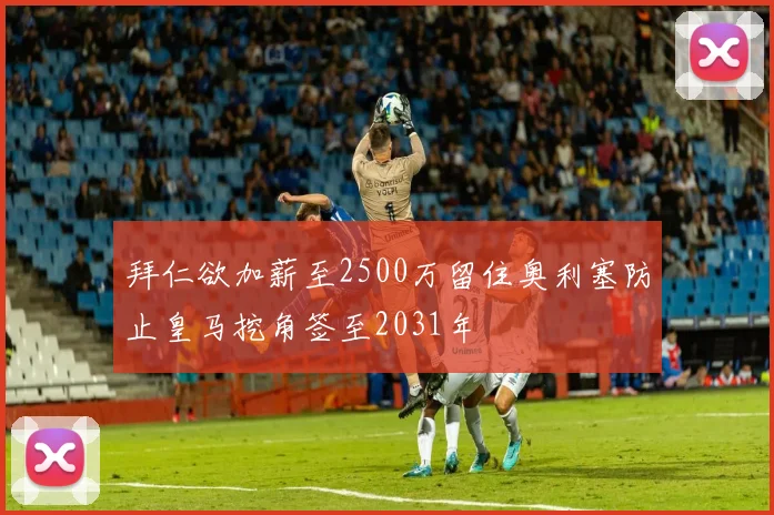 拜仁欲加薪至2500万留住奥利塞防止皇马挖角签至2031年