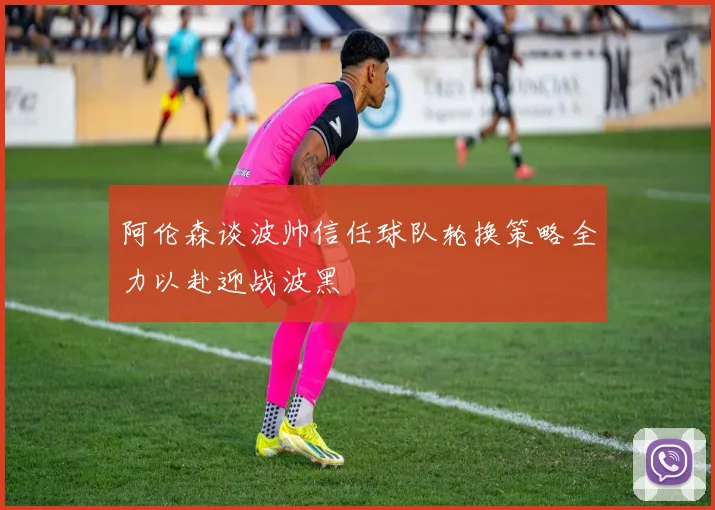 阿伦森谈波帅信任球队轮换策略全力以赴迎战波黑