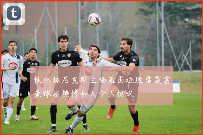 铁林称尼克斯主场氛围远胜雷霆富豪球迷热情如火令人惊叹