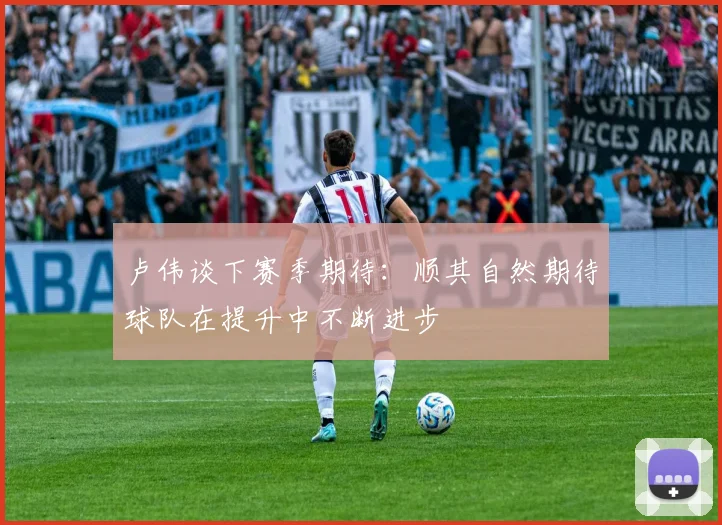 卢伟谈下赛季期待：顺其自然期待球队在提升中不断进步