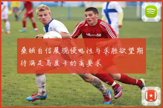 桑顿自信展现侵略性与求胜欲望期待满足乌度卡的高要求