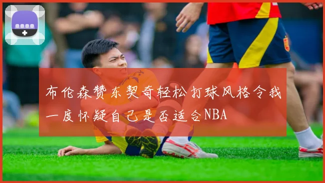 布伦森赞东契奇轻松打球风格令我一度怀疑自己是否适合NBA