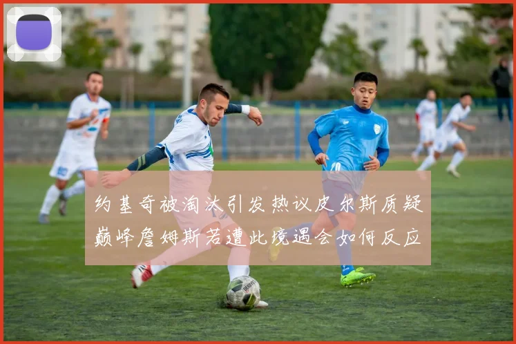 约基奇被淘汰引发热议皮尔斯质疑巅峰詹姆斯若遭此境遇会如何反应