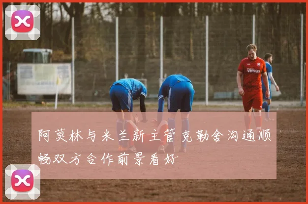 阿莫林与米兰新主管克勒舍沟通顺畅双方合作前景看好