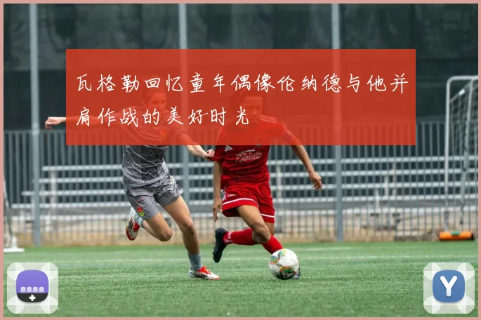 瓦格勒回忆童年偶像伦纳德与他并肩作战的美好时光