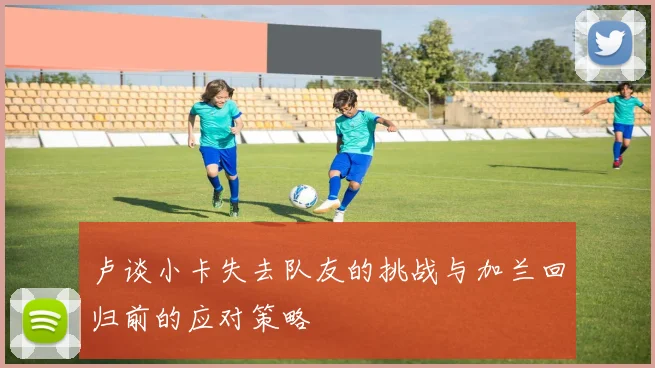卢谈小卡失去队友的挑战与加兰回归前的应对策略