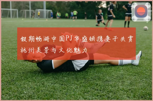 假期畅游中国PJ华盛顿携妻子共赏杭州美景与文化魅力