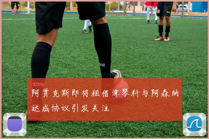 阿贾克斯即将租借津琴科与阿森纳达成协议引发关注
