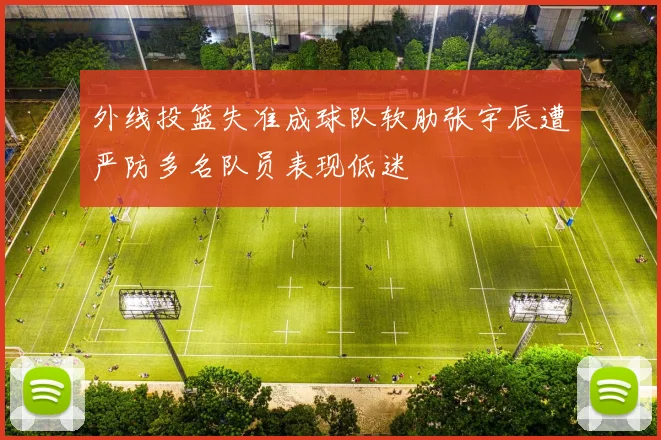 外线投篮失准成球队软肋张宇辰遭严防多名队员表现低迷