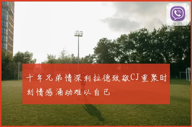 十年兄弟情深利拉德致敬CJ重聚时刻情感涌动难以自已