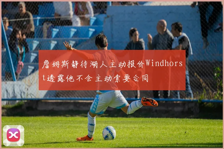詹姆斯静待湖人主动报价Windhorst透露他不会主动索要合同
