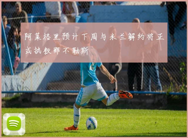 阿莱格里预计下周与米兰解约将正式执教那不勒斯